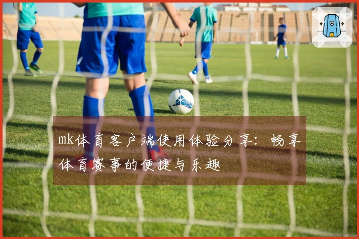 mk体育客户端使用体验分享：畅享体育赛事的便捷与乐趣