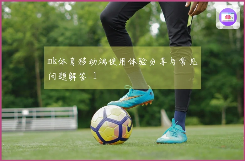 mk体育移动端使用体验分享与常见问题解答_1